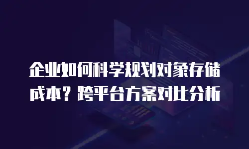 企业如何科学规划对象存储成本？跨平台方案对比分析