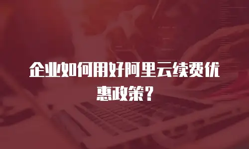 企业如何用好阿里云续费优惠政策？