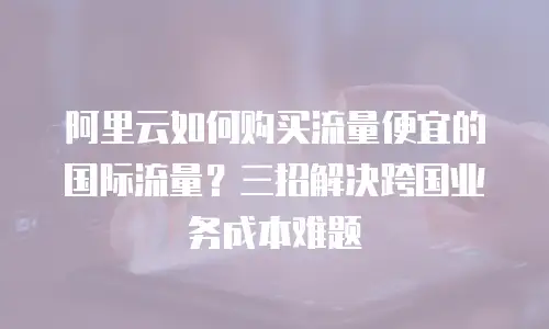 阿里云如何购买流量便宜的国际流量？三招解决跨国业务成本难题