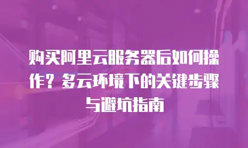 购买阿里云服务器后如何操作？多云环境下的关键步骤与避坑指南