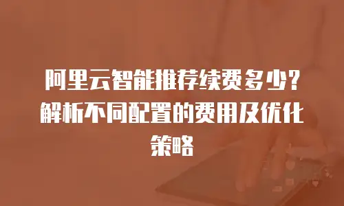 阿里云智能推荐续费多少？解析不同配置的费用及优化策略