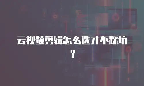 云视频剪辑怎么选才不踩坑？