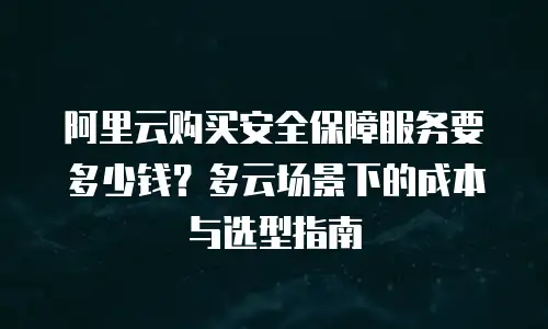 阿里云购买安全保障服务要多少钱？多云场景下的成本与选型指南