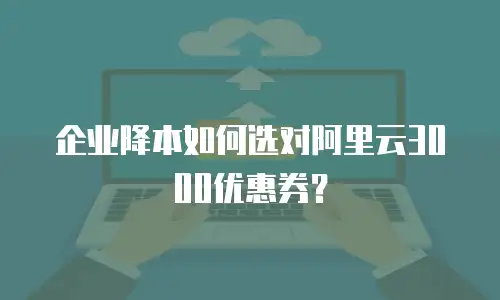 企业降本如何选对阿里云3000优惠券？