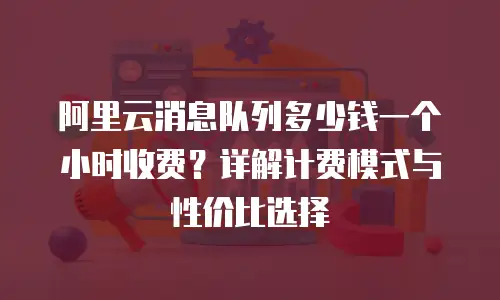 阿里云消息队列多少钱一个小时收费？详解计费模式与性价比选择