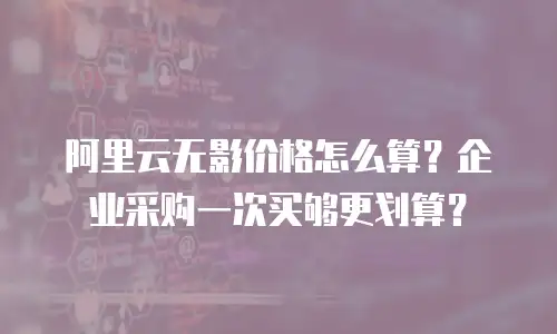 阿里云无影价格怎么算？企业采购一次买够更划算？
