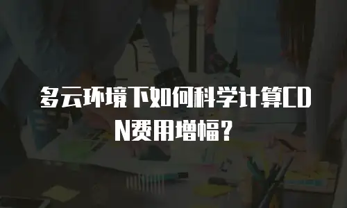 多云环境下如何科学计算CDN费用增幅？
