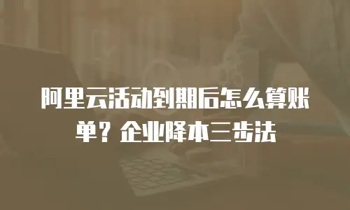 阿里云活动到期后怎么算账单？企业降本三步法