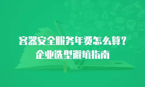 容器安全服务年费怎么算？企业选型避坑指南