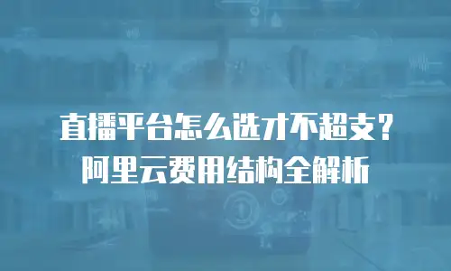 直播平台怎么选才不超支？阿里云费用结构全解析