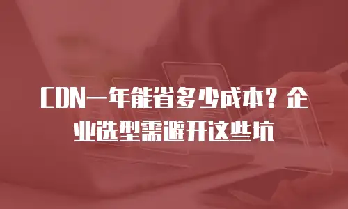 CDN一年能省多少成本？企业选型需避开这些坑