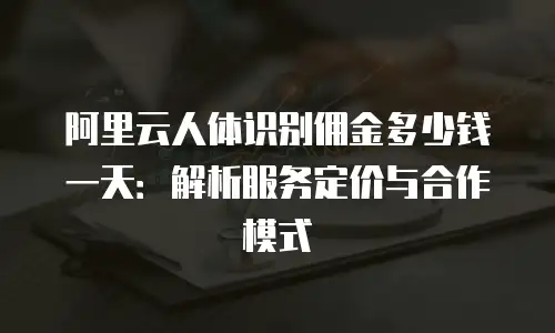 阿里云人体识别佣金多少钱一天：解析服务定价与合作模式