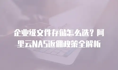 企业级文件存储怎么选？阿里云NAS返佣政策全解析