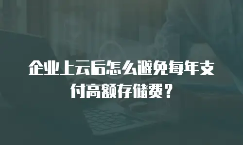 企业上云后怎么避免每年支付高额存储费？