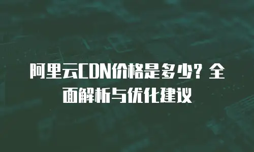 阿里云CDN价格是多少？全面解析与优化建议