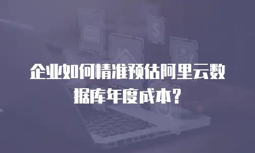 企业如何精准预估阿里云数据库年度成本？
