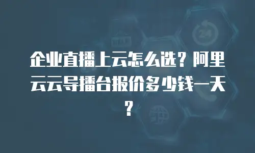 企业直播上云怎么选？阿里云云导播台报价多少钱一天？