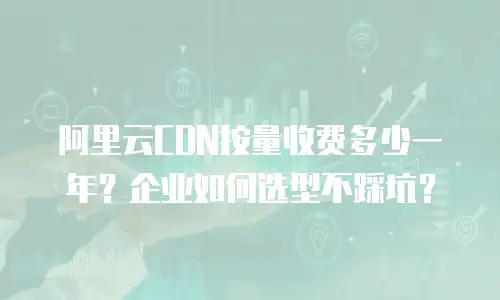 阿里云CDN按量收费多少一年？企业如何选型不踩坑？