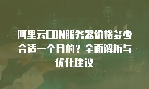 阿里云CDN服务器价格多少合适一个月的？全面解析与优化建议