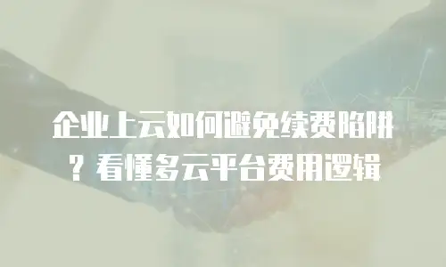 企业上云如何避免续费陷阱？看懂多云平台费用逻辑