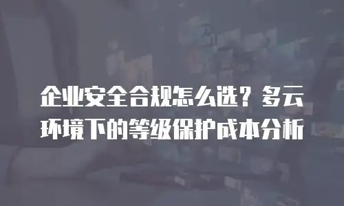企业安全合规怎么选？多云环境下的等级保护成本分析