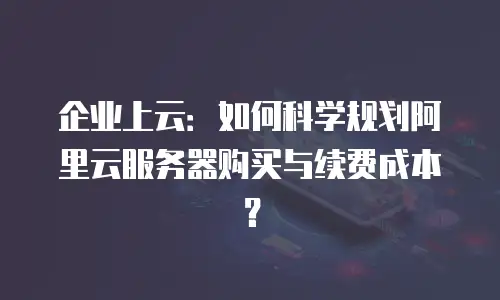 企业上云：如何科学规划阿里云服务器购买与续费成本？