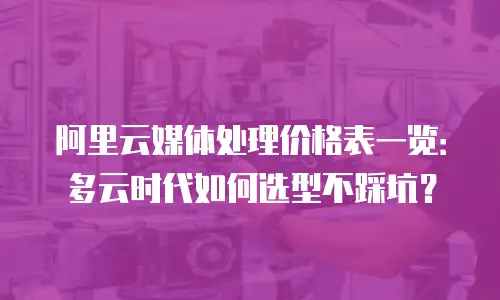 阿里云媒体处理价格表一览：多云时代如何选型不踩坑？