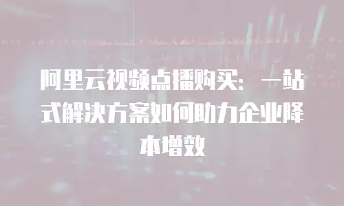 阿里云视频点播购买：一站式解决方案如何助力企业降本增效