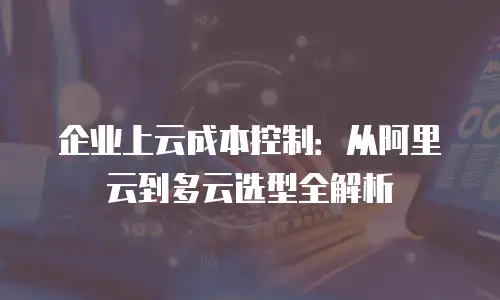 企业上云成本控制：从阿里云到多云选型全解析