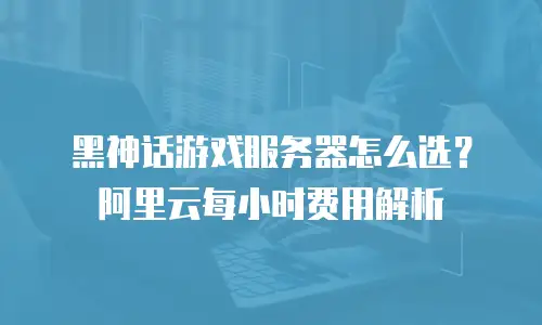黑神话游戏服务器怎么选？阿里云每小时费用解析