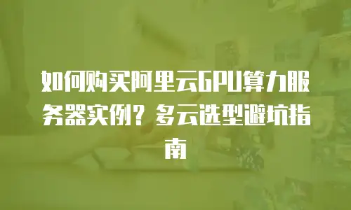 如何购买阿里云GPU算力服务器实例？多云选型避坑指南