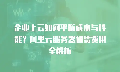 企业上云如何平衡成本与性能？阿里云服务器租赁费用全解析