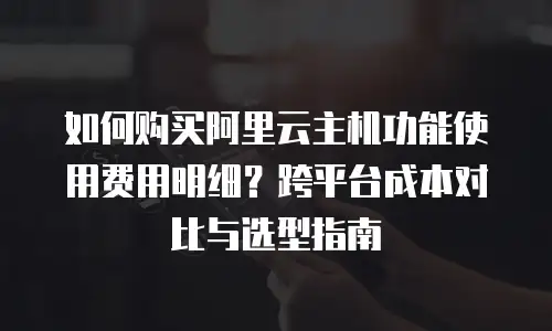 如何购买阿里云主机功能使用费用明细？跨平台成本对比与选型指南