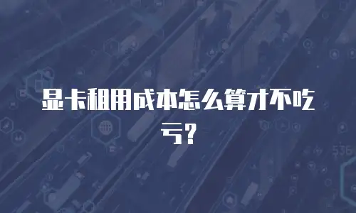 显卡租用成本怎么算才不吃亏？