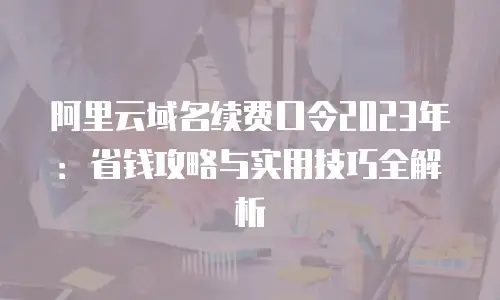 阿里云域名续费口令2023年：省钱攻略与实用技巧全解析