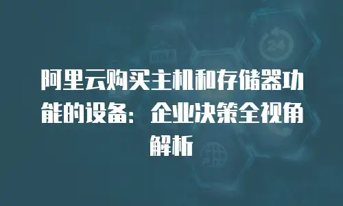 阿里云购买主机和存储器功能的设备：企业决策全视角解析
