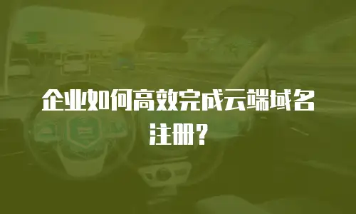 企业如何高效完成云端域名注册？