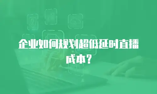 企业如何规划超低延时直播成本？