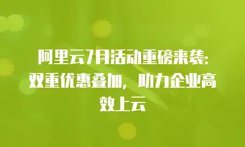 阿里云7月活动重磅来袭：双重优惠叠加，助力企业高效上云