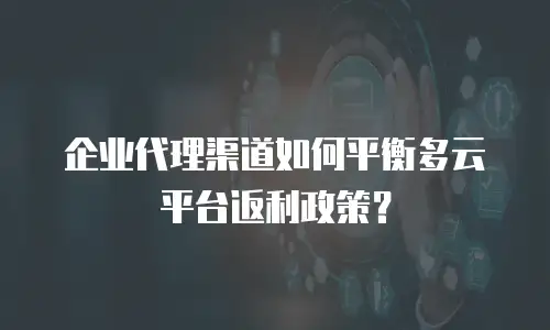企业代理渠道如何平衡多云平台返利政策？