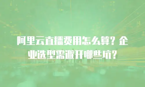 阿里云直播费用怎么算？企业选型需避开哪些坑？