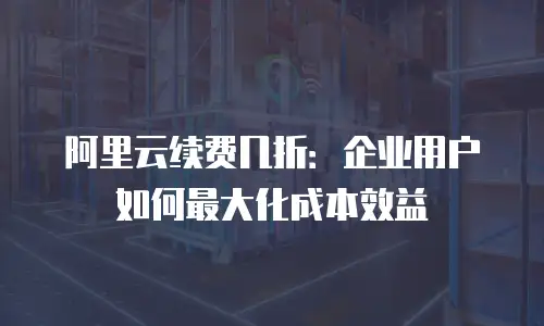 阿里云续费几折：企业用户如何最大化成本效益