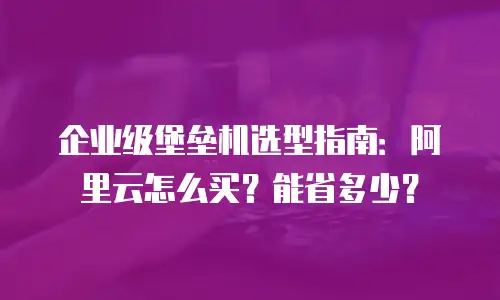 企业级堡垒机选型指南：阿里云怎么买？能省多少？