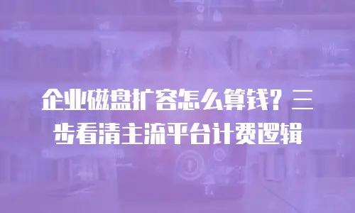 企业磁盘扩容怎么算钱？三步看清主流平台计费逻辑
