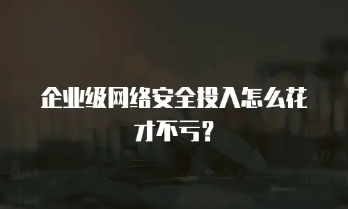 企业级网络安全投入怎么花才不亏？