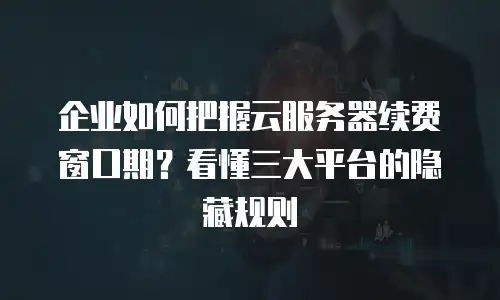 企业如何把握云服务器续费窗口期？看懂三大平台的隐藏规则