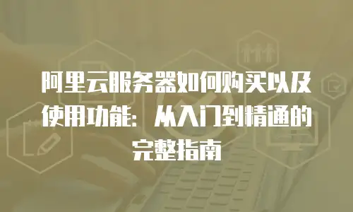 阿里云服务器如何购买以及使用功能：从入门到精通的完整指南