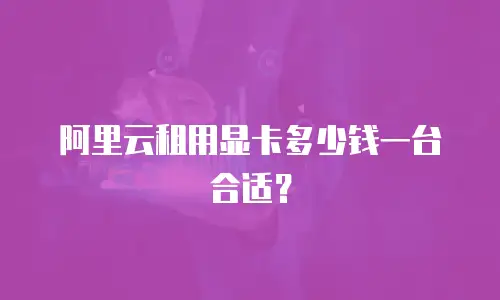 阿里云租用显卡多少钱一台合适？