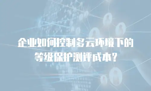 企业如何控制多云环境下的等级保护测评成本？
