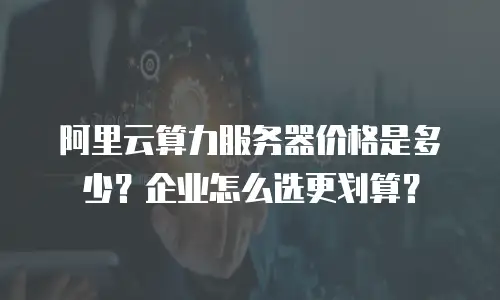 阿里云算力服务器价格是多少？企业怎么选更划算？